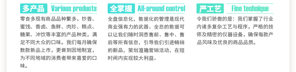 零食多現(xiàn)有商品數(shù)千種，炒香、蜜餞、香鹵、魚鮮、肉珍、糕點(diǎn)、糖果、沖飲等豐富的產(chǎn)品種類，滿足不同大眾的口味。我們每月確保數(shù)款新品上市，更做到因地制宜，為不同地域的消費(fèi)者帶來喜愛的口味。全盤信息化，數(shù)據(jù)化的管理是現(xiàn)代商業(yè)強(qiáng)有力的武器。全息的數(shù)據(jù)可以讓我們隨時洞悉售前、售中、售后等所有信息，引導(dǎo)我們引進(jìn)暢銷的新品，策劃精準(zhǔn)營銷活動，在短時間內(nèi)實(shí)現(xiàn)較大利益。令我們驕傲的是：我們掌握了數(shù)萬門復(fù)雜工藝與程序，上百位嚴(yán)格的技師及精密的儀器設(shè)備，確保每款產(chǎn)品獨(dú)特的風(fēng)味及優(yōu)良的商品品質(zhì)。