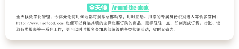 行業(yè)內(nèi)特有的全天候數(shù)字化管理，令你無論何時何地都可洞悉總部動態(tài)，時時互動。用您的專屬身份識別進(jìn)入零食多官網(wǎng)：http://m.englishworddomains.com,您便可以身臨其境的選擇您要訂購的商品，鼠標(biāo)輕輕一點(diǎn)，即刻完成訂貨、對賬、讀取各類報表等一系列工作，更可以時時報名參加總部統(tǒng)籌的各類營銷活動，省時又省力。